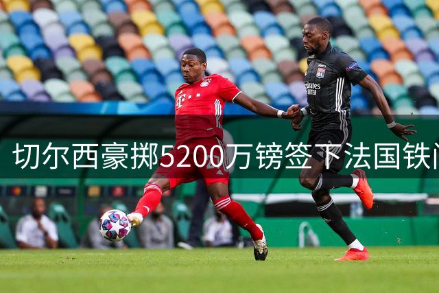 切尔西豪掷5200万镑签下法国铁闸 拉克鲁瓦能否补强蓝军后防？