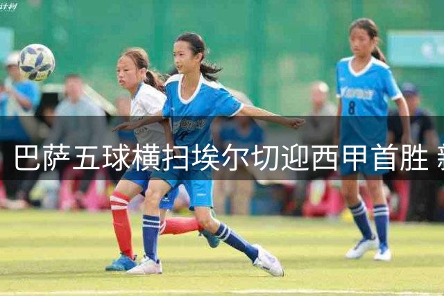 巴萨五球横扫埃尔切迎西甲首胜 新援首秀建功显阵容厚度