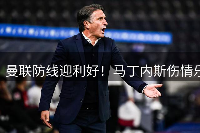 曼联防线迎利好！马丁内斯伤情乐观 中卫引援计划紧急叫停