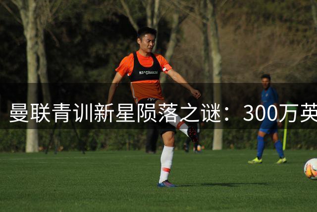 曼联青训新星陨落之谜：300万英镑天才为何自毁前程？