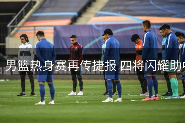 男篮热身赛再传捷报 四将闪耀助中国队力克喀麦隆
