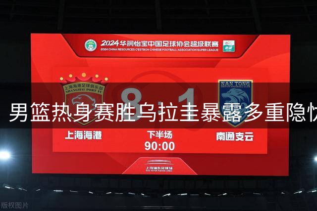 男篮热身赛胜乌拉圭暴露多重隐忧 郭士强用人引质疑