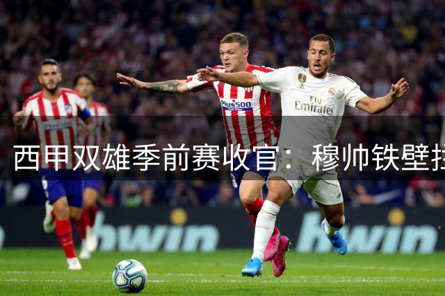 西甲双雄季前赛收官：穆帅铁壁拦截，弗帅火力全开