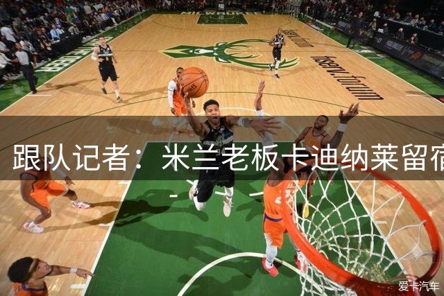 跟队记者：米兰老板卡迪纳莱留宿米兰内洛，他现在参与度越来越高