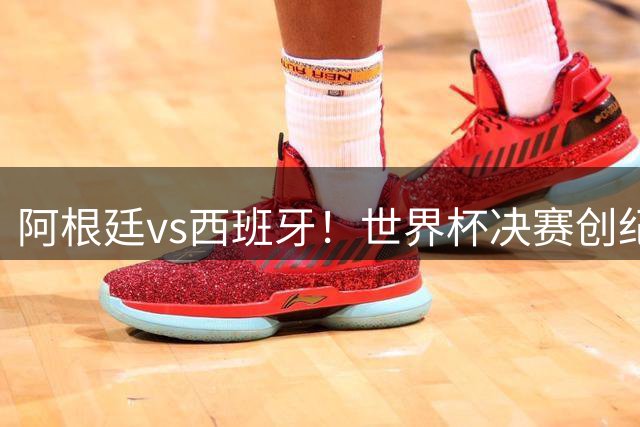 阿根廷vs西班牙！世界杯决赛创纪录：无论哪个夺冠剧本，全是历史