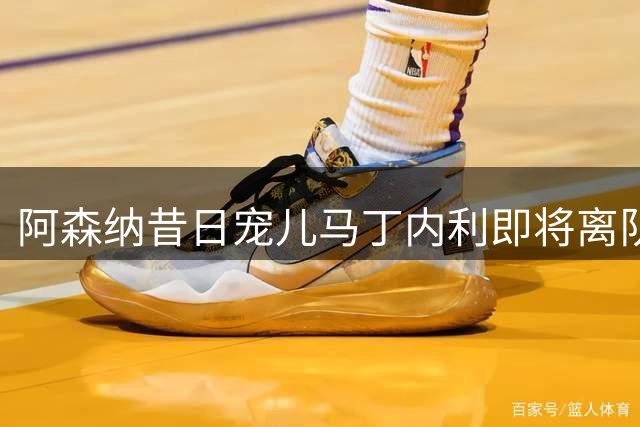 阿森纳昔日宠儿马丁内利即将离队 职业足球难觅永恒