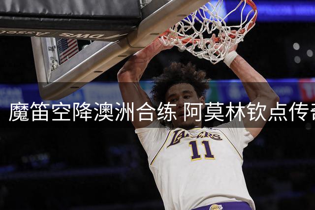 魔笛空降澳洲合练 阿莫林钦点传奇核心带队冲冠