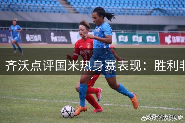 齐沃点评国米热身赛表现：胜利非重点，备战细节更关键