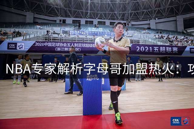 NBA专家解析字母哥加盟热火：攻防升级背后的隐忧